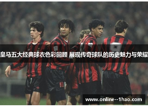 皇马五大经典球衣色彩回顾 展现传奇球队的历史魅力与荣耀