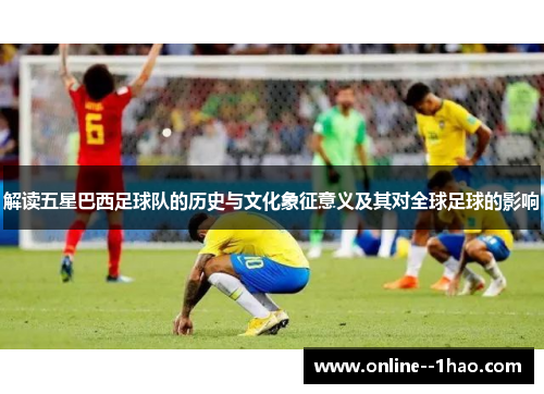 解读五星巴西足球队的历史与文化象征意义及其对全球足球的影响