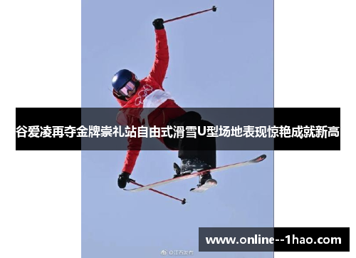 谷爱凌再夺金牌崇礼站自由式滑雪U型场地表现惊艳成就新高