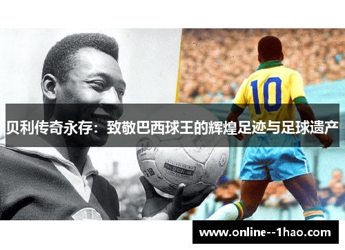 贝利传奇永存:致敬巴西球王的辉煌足迹与足球遗产 贝利传奇永存:致敬巴西球王的辉煌足迹与足球遗产