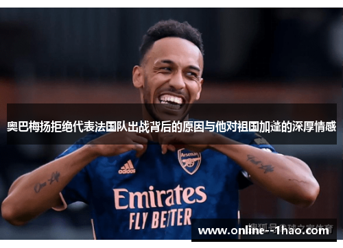 奥巴梅扬拒绝代表法国队出战背后的原因与他对祖国加蓬的深厚情感 奥巴梅扬拒绝代表法国队出战背后的原因与他对祖国加蓬的深厚情感