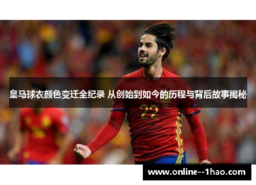 皇马球衣颜色变迁全纪录 从创始到如今的历程与背后故事揭秘