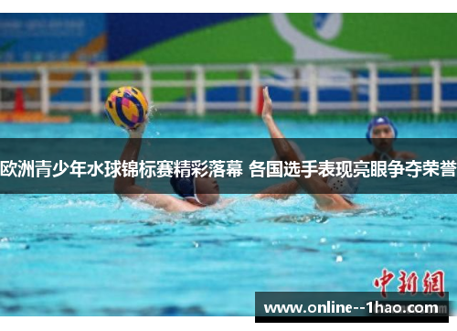 欧洲青少年水球锦标赛精彩落幕 各国选手表现亮眼争夺荣誉