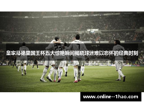 皇家马德里国王杯五大惊艳瞬间揭晓球迷难以忘怀的经典时刻 皇家马德里国王杯五大惊艳瞬间揭晓球迷难以忘怀的经典时刻