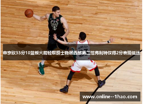 申京砍33分10篮板火箭轻取爵士稳居西部第二范弗利特仅得2分表现低迷 申京砍33分10篮板火箭轻取爵士稳居西部第二范弗利特仅得2分表现低迷