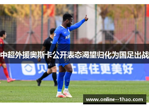 中超外援奥斯卡公开表态渴望归化为国足出战