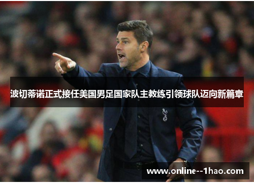 波切蒂诺正式接任美国男足国家队主教练引领球队迈向新篇章 波切蒂诺正式接任美国男足国家队主教练引领球队迈向新篇章