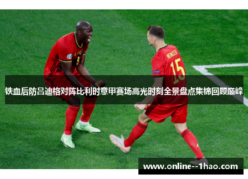 铁血后防吕迪格对阵比利时意甲赛场高光时刻全景盘点集锦回顾巅峰
