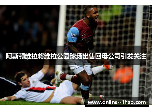 阿斯顿维拉将维拉公园球场出售回母公司引发关注