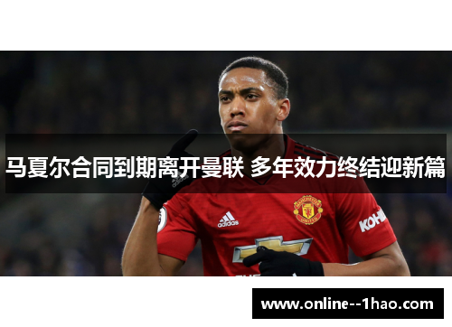 马夏尔合同到期离开曼联 多年效力终结迎新篇