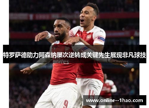 特罗萨德助力阿森纳屡次逆转成关键先生展现非凡球技